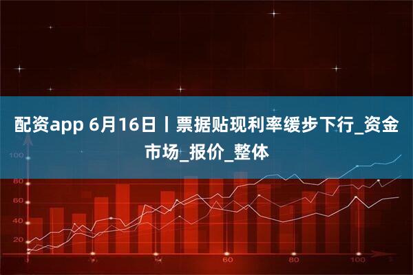 配资app 6月16日丨票据贴现利率缓步下行_资金市场_报价_整体