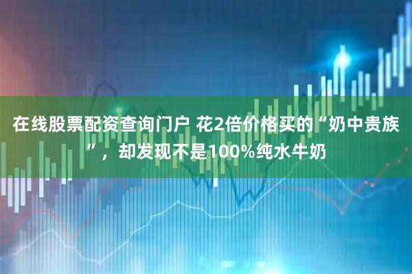 在线股票配资查询门户 花2倍价格买的“奶中贵族”，却发现不是100%纯水牛奶
