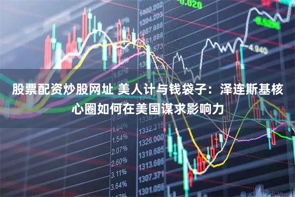 股票配资炒股网址 美人计与钱袋子：泽连斯基核心圈如何在美国谋求影响力