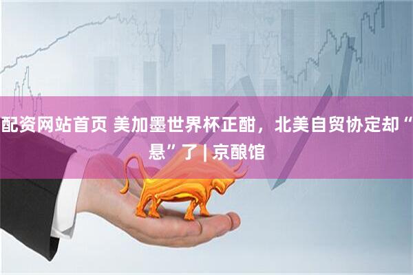 配资网站首页 美加墨世界杯正酣,北美自贸协定却“悬”了 | 京酿馆