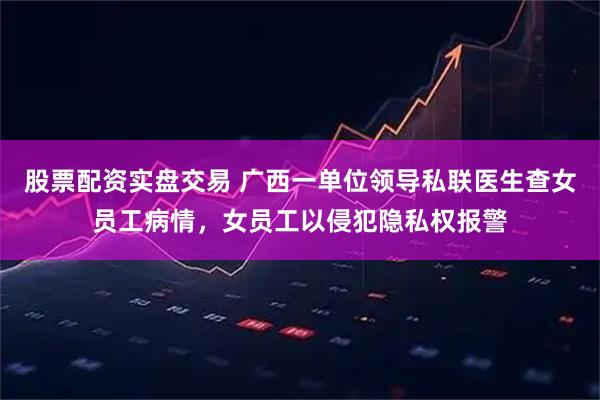 股票配资实盘交易 广西一单位领导私联医生查女员工病情，女员工以侵犯隐私权报警